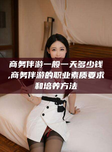 南充商务伴游一般一天多少钱,商务伴游的职业素质要求和培养方法