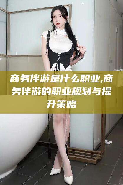 南充商务伴游是什么职业,商务伴游的职业规划与提升策略