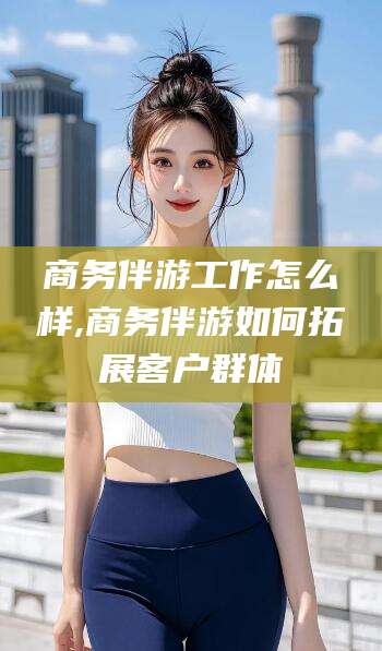 南充商务伴游工作怎么样,商务伴游如何拓展客户群体