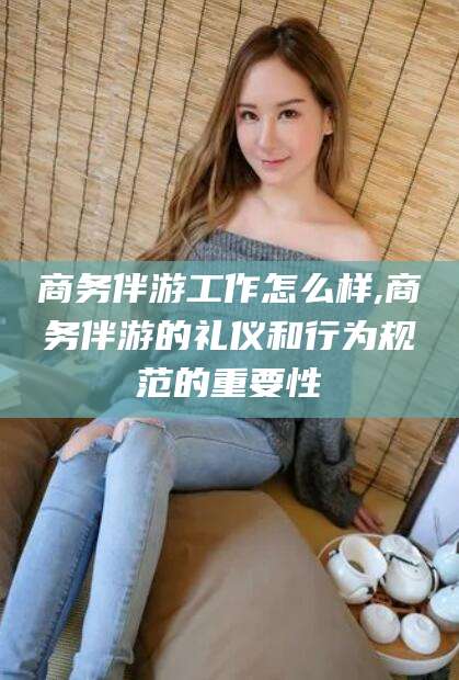 南充商务伴游工作怎么样,商务伴游的礼仪和行为规范的重要性