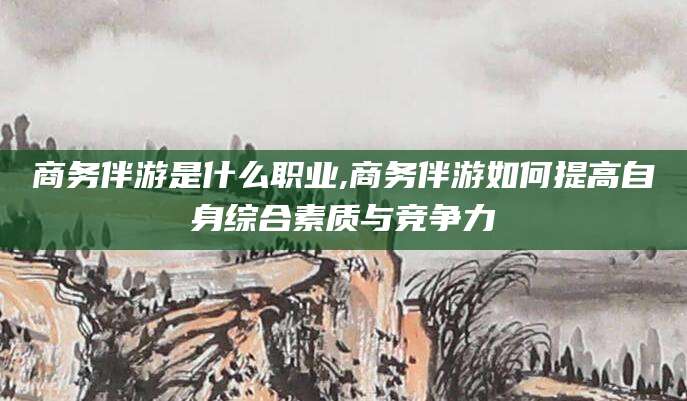 南充商务伴游是什么职业,商务伴游如何提高自身综合素质与竞争力