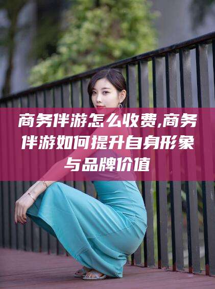 南充商务伴游怎么收费,商务伴游如何提升自身形象与品牌价值