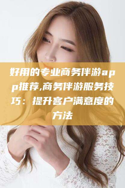 南充好用的专业商务伴游app推荐,商务伴游服务技巧：提升客户满意度的方法