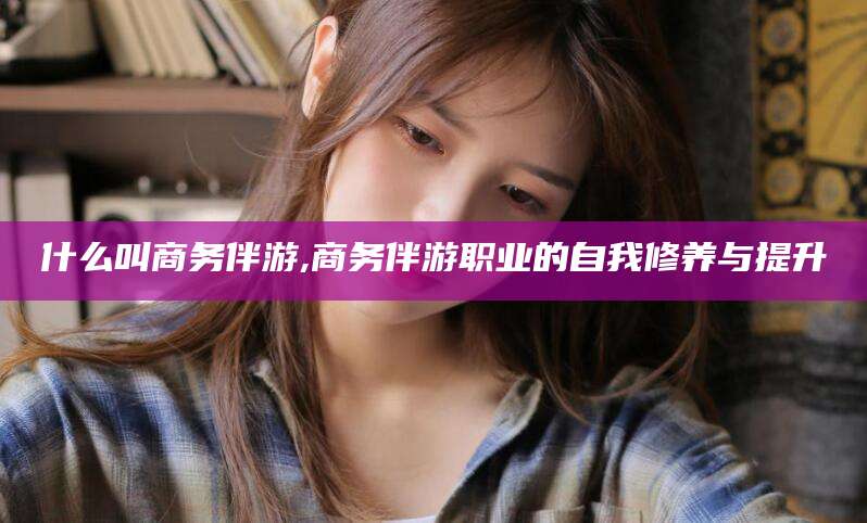 南充什么叫商务伴游,商务伴游职业的自我修养与提升