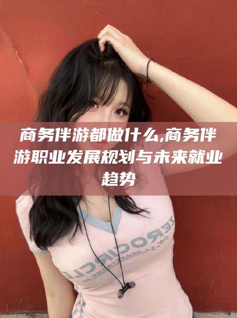 南充商务伴游都做什么,商务伴游职业发展规划与未来就业趋势