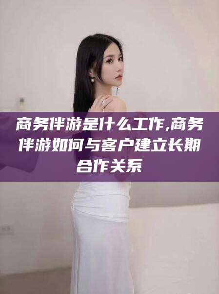 南充商务伴游是什么工作,商务伴游如何与客户建立长期合作关系