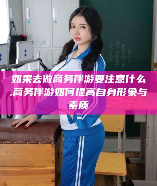 南充如果去做商务伴游要注意什么,商务伴游如何提高自身形象与素质