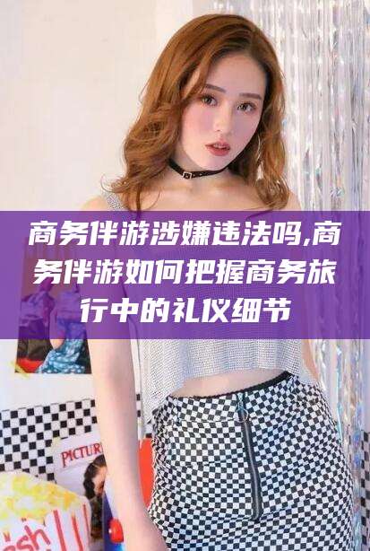 南充商务伴游涉嫌违法吗,商务伴游如何把握商务旅行中的礼仪细节