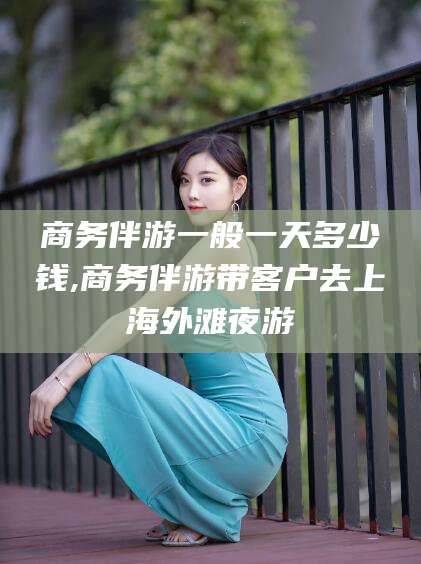 南充商务伴游一般一天多少钱,商务伴游带客户去上海外滩夜游