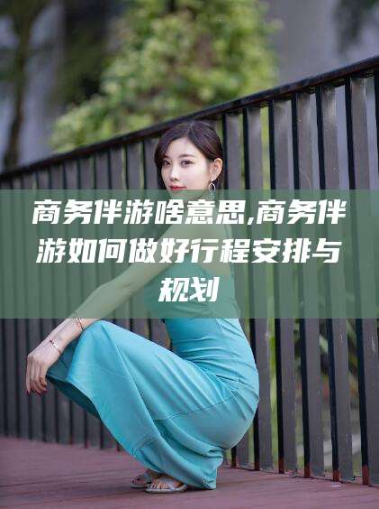 南充商务伴游啥意思,商务伴游如何做好行程安排与规划