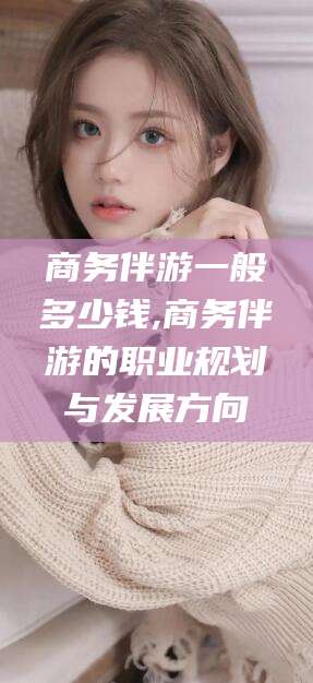 南充商务伴游一般多少钱,商务伴游的职业规划与发展方向