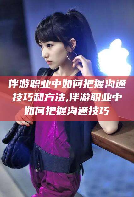 南充伴游职业中如何把握沟通技巧和方法,伴游职业中如何把握沟通技巧