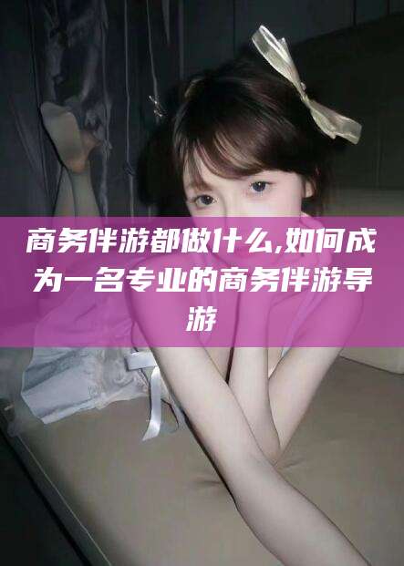 南充商务伴游都做什么,如何成为一名专业的商务伴游导游