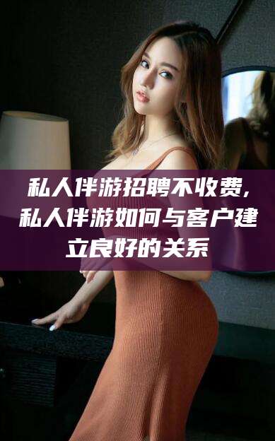 南充私人伴游招聘不收费,私人伴游如何与客户建立良好的关系