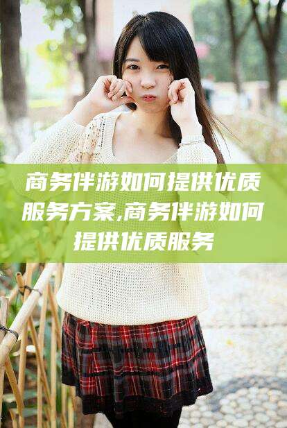 南充商务伴游如何提供优质服务方案,商务伴游如何提供优质服务