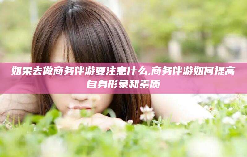 南充如果去做商务伴游要注意什么,商务伴游如何提高自身形象和素质