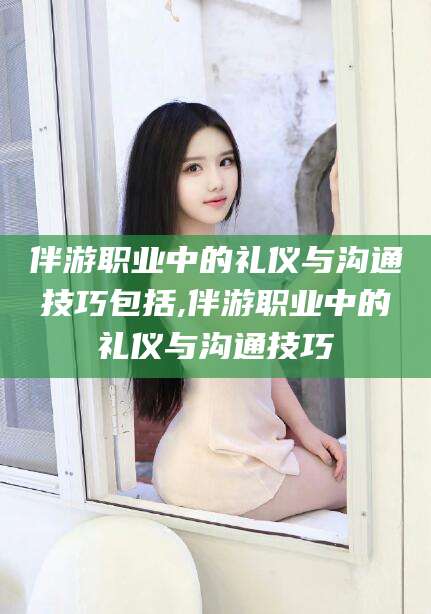 南充伴游职业中的礼仪与沟通技巧包括,伴游职业中的礼仪与沟通技巧