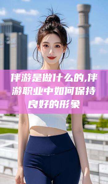 南充伴游是做什么的,伴游职业中如何保持良好的形象
