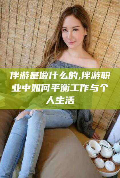 南充伴游是做什么的,伴游职业中如何平衡工作与个人生活