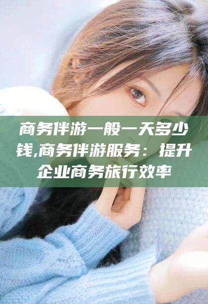 南充商务伴游一般一天多少钱,商务伴游服务：提升企业商务旅行效率
