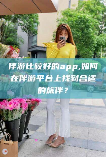 南充伴游比较好的app,如何在伴游平台上找到合适的旅伴？