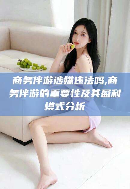南充商务伴游涉嫌违法吗,商务伴游的重要性及其盈利模式分析