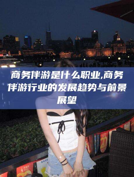 南充商务伴游是什么职业,商务伴游行业的发展趋势与前景展望