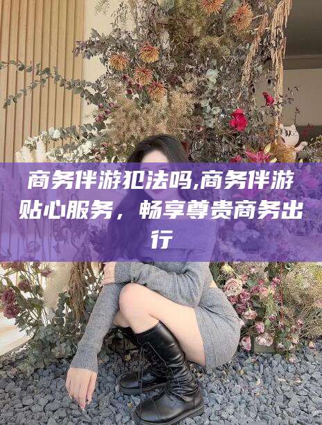 南充商务伴游犯法吗,商务伴游贴心服务，畅享尊贵商务出行