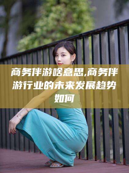 南充商务伴游啥意思,商务伴游行业的未来发展趋势如何