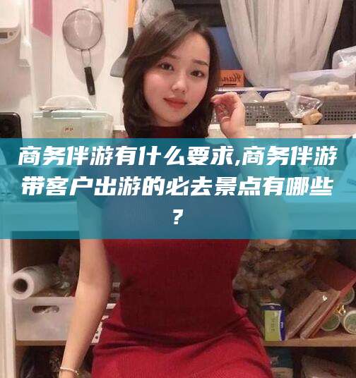 南充商务伴游有什么要求,商务伴游带客户出游的必去景点有哪些?