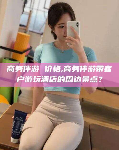 南充商务伴游 价格,商务伴游带客户游玩酒店的周边景点？