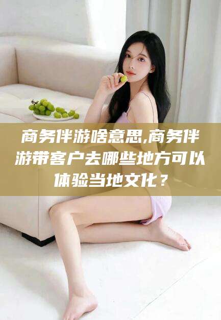 南充商务伴游啥意思,商务伴游带客户去哪些地方可以体验当地文化？