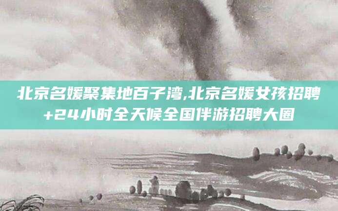 南充北京名媛聚集地百子湾,北京名媛女孩招聘+24小时全天候全国伴游招聘大圈