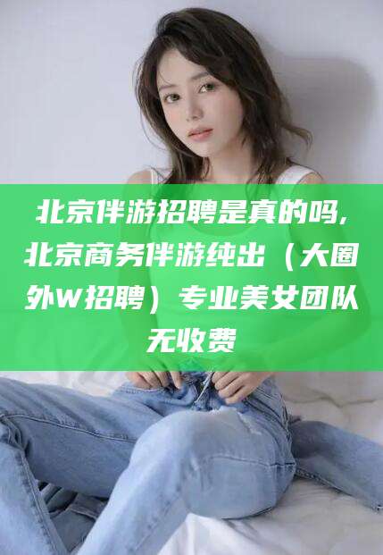 南充北京伴游招聘是真的吗,北京商务伴游纯出（大圈外W招聘）专业美女团队无收费