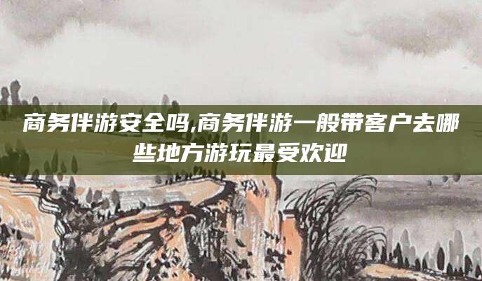 南充商务伴游安全吗,商务伴游一般带客户去哪些地方游玩最受欢迎