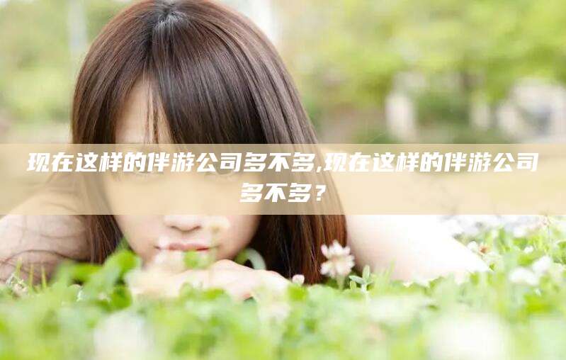 南充现在这样的伴游公司多不多,现在这样的伴游公司多不多？