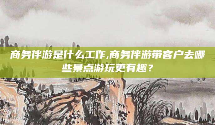 南充商务伴游是什么工作,商务伴游带客户去哪些景点游玩更有趣？
