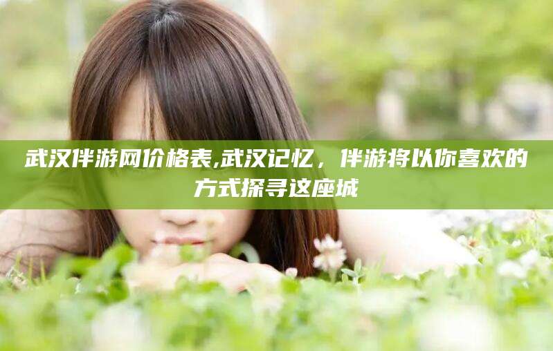 南充武汉伴游网价格表,武汉记忆，伴游将以你喜欢的方式探寻这座城