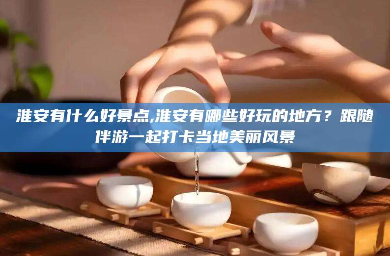 南充淮安有什么好景点,淮安有哪些好玩的地方？跟随伴游一起打卡当地美丽风景