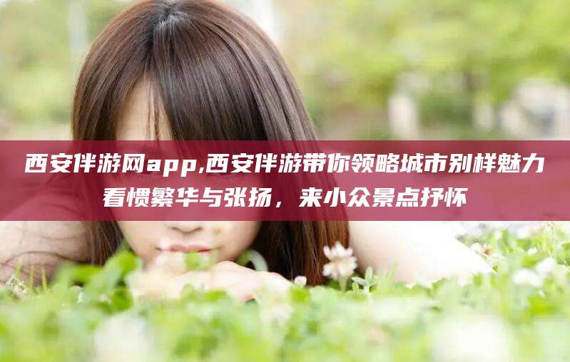 南充西安伴游网app,西安伴游带你领略城市别样魅力看惯繁华与张扬，来小众景点抒怀
