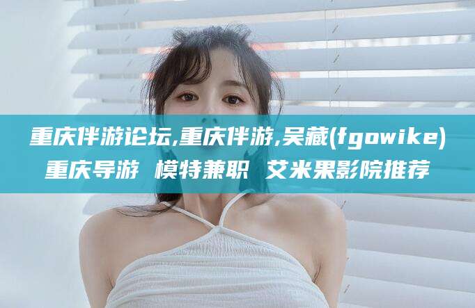 南充重庆伴游论坛,重庆伴游,吴藏(fgowike)重庆导游 模特兼职 艾米果影院推荐