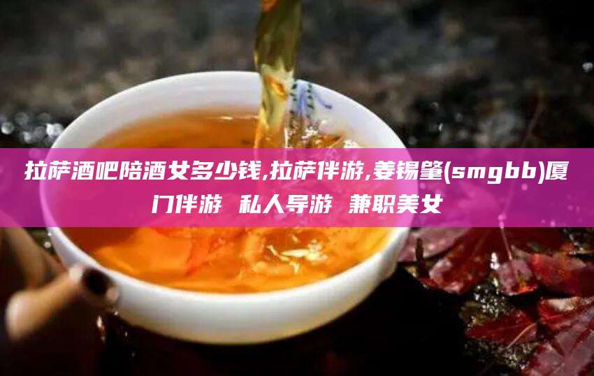 南充拉萨酒吧陪酒女多少钱,拉萨伴游,姜锡肇(smgbb)厦门伴游 私人导游 兼职美女