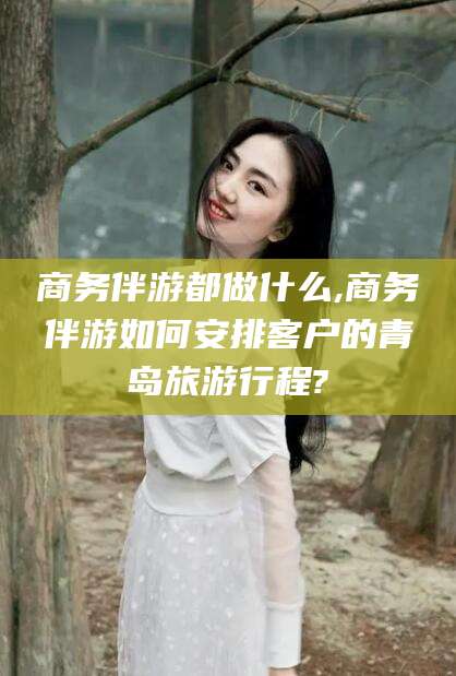 南充商务伴游都做什么,商务伴游如何安排客户的青岛旅游行程?