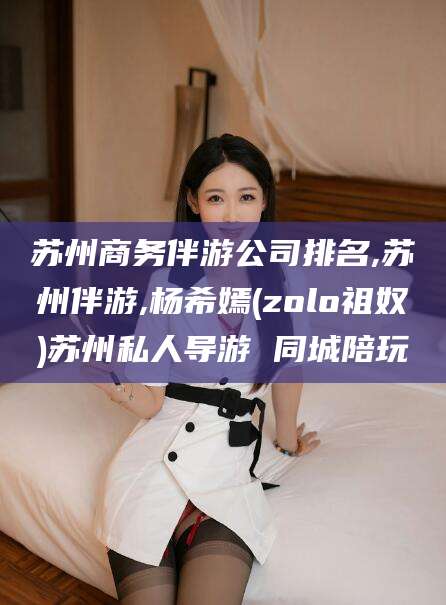 南充苏州商务伴游公司排名,苏州伴游,杨希嫣(zolo祖奴)苏州私人导游 同城陪玩