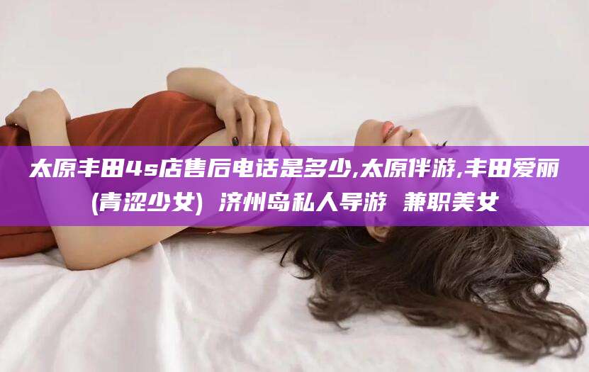 南充太原丰田4s店售后电话是多少,太原伴游,丰田爱丽(青涩少女) 济州岛私人导游 兼职美女