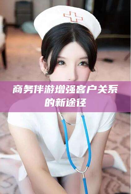 南充商务伴游增强客户关系的新途径