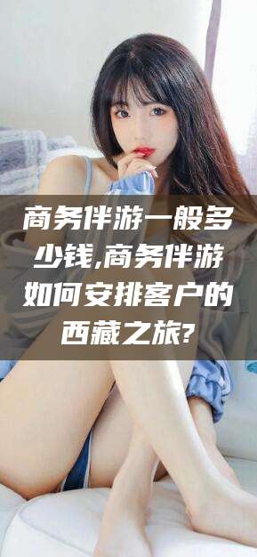 南充商务伴游一般多少钱,商务伴游如何安排客户的西藏之旅?