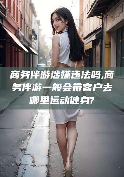 南充商务伴游涉嫌违法吗,商务伴游一般会带客户去哪里运动健身?