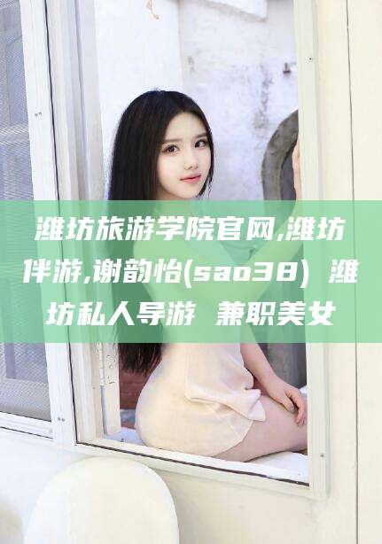 南充潍坊旅游学院官网,潍坊伴游,谢韵怡(sao38) 潍坊私人导游 兼职美女