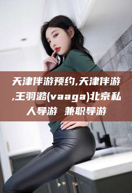 南充天津伴游预约,天津伴游,王羽潞(vaaga)北京私人导游 兼职导游